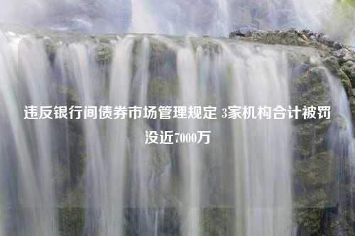 违反银行间债券市场管理规定 3家机构合计被罚没近7000万