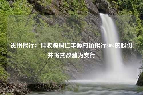 贵州银行：拟收购铜仁丰源村镇银行80%的股份并将其改建为支行