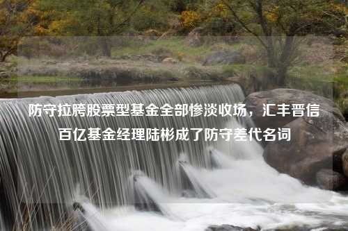 防守拉胯股票型基金全部惨淡收场，汇丰晋信百亿基金经理陆彬成了防守差代名词