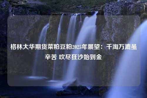 格林大华期货菜粕豆粕2025年展望：千淘万漉虽辛苦 吹尽狂沙始到金