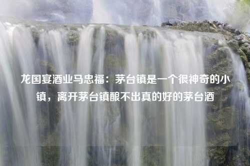 龙国宴酒业马忠福：茅台镇是一个很神奇的小镇，离开茅台镇酿不出真的好的茅台酒