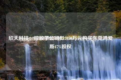 欣天科技：控股子公司拟7050万元购买东莞鸿爱斯47%股权