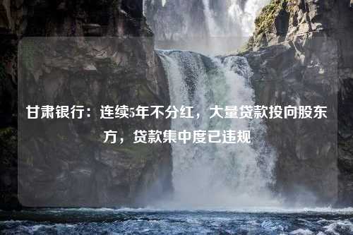 甘肃银行：连续5年不分红，大量贷款投向股东方，贷款集中度已违规