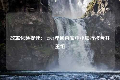 改革化险提速： 2024年逾百家中小银行被合并重组