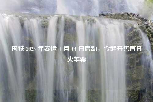 国铁 2025 年春运 1 月 14 日启动，今起开售首日火车票