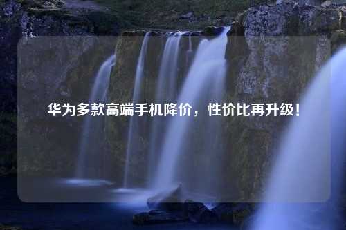 华为多款高端手机降价，性价比再升级！