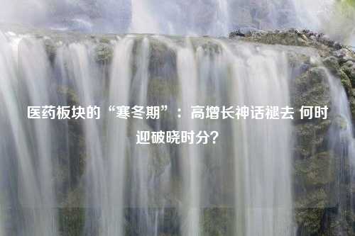 医药板块的“寒冬期”：高增长神话褪去 何时迎破晓时分？