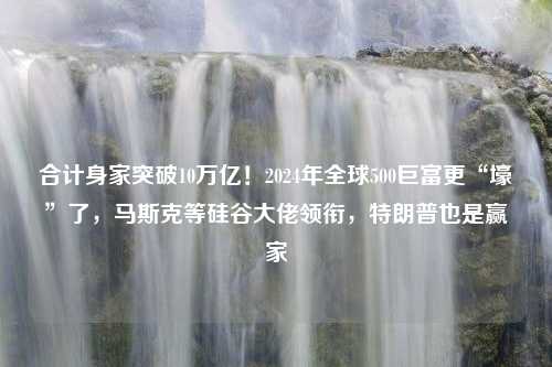 合计身家突破10万亿！2024年全球500巨富更“壕”了，马斯克等硅谷大佬领衔，特朗普也是赢家