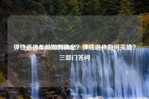 弹性退休年龄如何确定？弹性退休如何实施？三部门答问