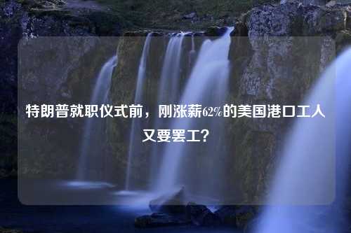 特朗普就职仪式前，刚涨薪62%的美国港口工人又要罢工？