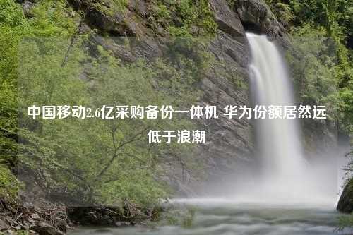 中国移动2.6亿采购备份一体机 华为份额居然远低于浪潮