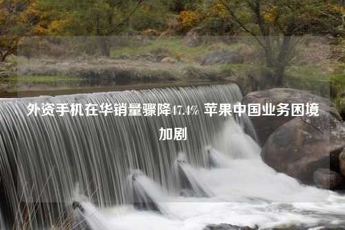 外资手机在华销量骤降47.4% 苹果中国业务困境加剧