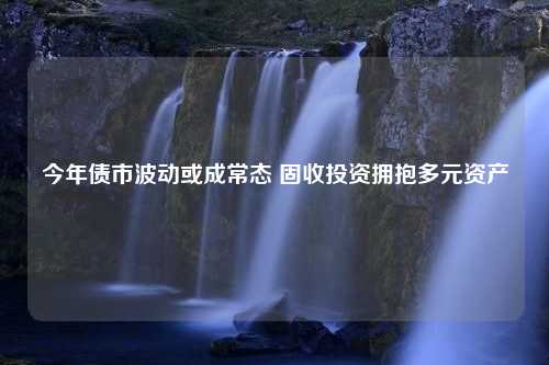 今年债市波动或成常态 固收投资拥抱多元资产