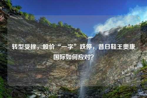 转型受挫，股价“一字”跌停，昔日鞋王奥康国际如何应对？