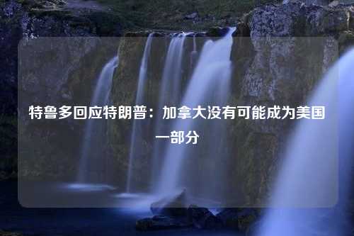 特鲁多回应特朗普：加拿大没有可能成为美国一部分