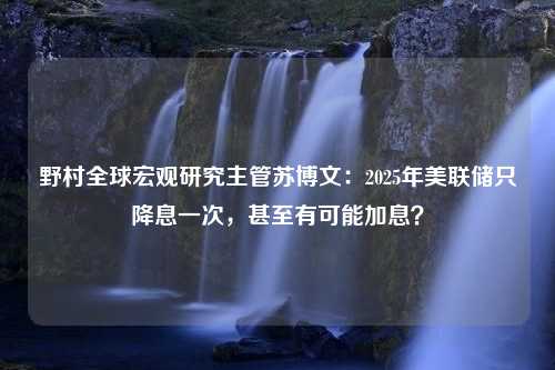 野村全球宏观研究主管苏博文：2025年美联储只降息一次，甚至有可能加息？