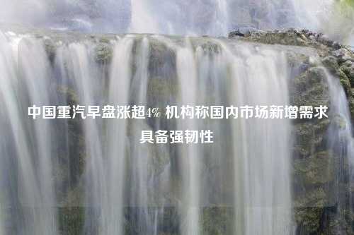 中国重汽早盘涨超4% 机构称国内市场新增需求具备强韧性