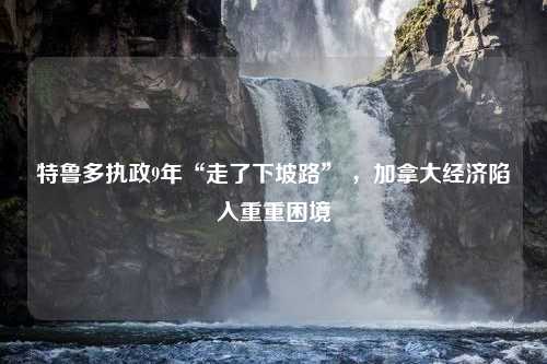 特鲁多执政9年“走了下坡路” ，加拿大经济陷入重重困境