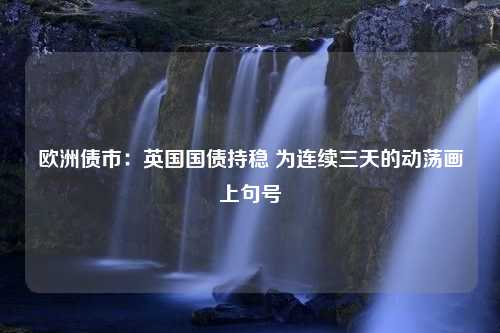 欧洲债市：英国国债持稳 为连续三天的动荡画上句号