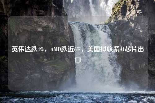 英伟达跌4%，AMD跌近6%，美国拟收紧AI芯片出口