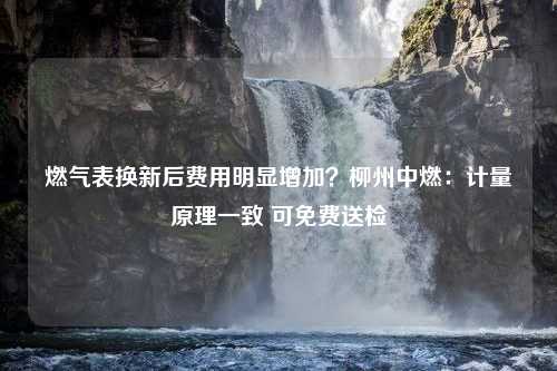 燃气表换新后费用明显增加？柳州中燃：计量原理一致 可免费送检