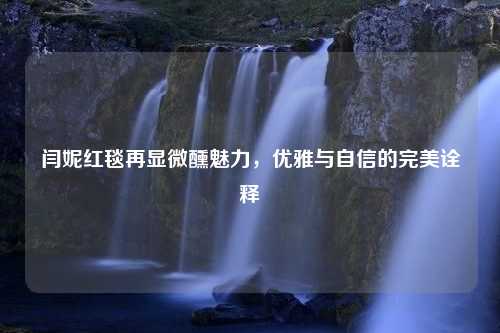 闫妮红毯再显微醺魅力，优雅与自信的完美诠释