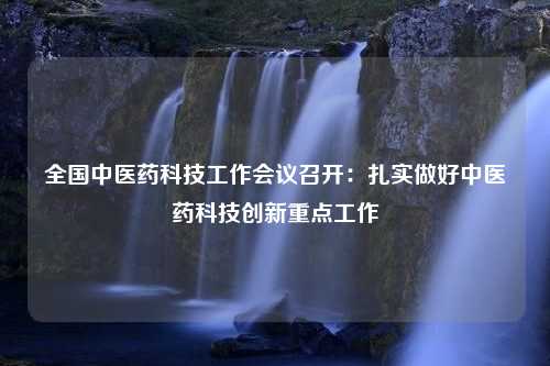 全国中医药科技工作会议召开：扎实做好中医药科技创新重点工作