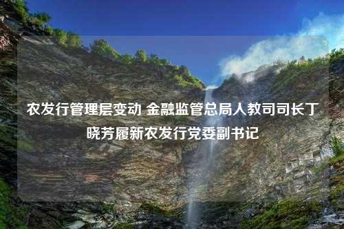 农发行管理层变动 金融监管总局人教司司长丁晓芳履新农发行党委副书记