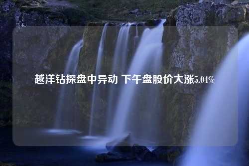 越洋钻探盘中异动 下午盘股价大涨5.04%