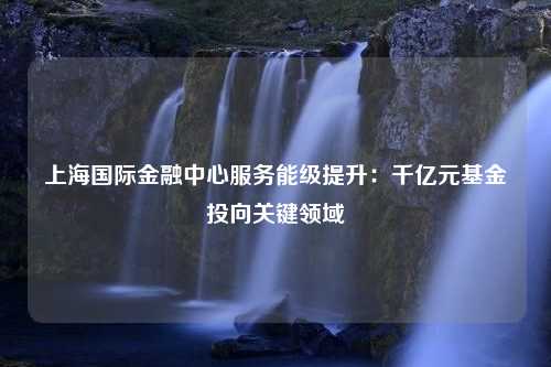 上海国际金融中心服务能级提升：千亿元基金投向关键领域