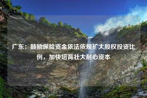 广东：鼓励保险资金依法依规扩大股权投资比例，加快培育壮大耐心资本