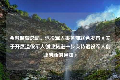 金融监管总局、退役军人事务部联合发布《关于开展退役军人创业贷进一步支持退役军人创业创新的通知》