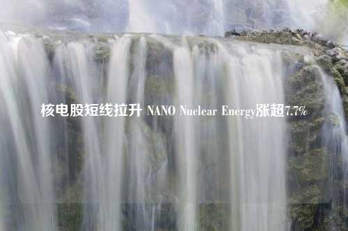 核电股短线拉升 NANO Nuclear Energy涨超7.7%