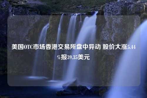 美国OTC市场香港交易所盘中异动 股价大涨5.44%报39.35美元