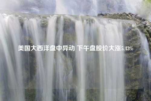 美国大西洋盘中异动 下午盘股价大涨5.43%