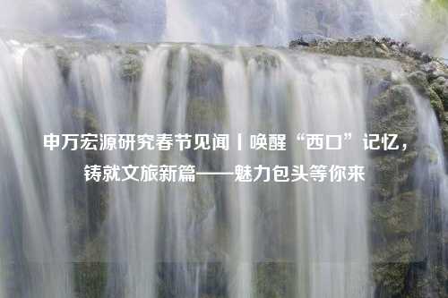 申万宏源研究春节见闻丨唤醒“西口”记忆，铸就文旅新篇——魅力包头等你来