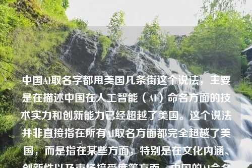 中国AI取名字都甩美国几条街这个说法，主要是在描述中国在人工智能（AI）命名方面的技术实力和创新能力已经超越了美国。这个说法并非直接指在所有AI取名方面都完全超越了美国，而是指在某些方面，特别是在文化内涵、创新性以及市场接受度等方面，中国的AI命名技术展现出了显著的优势。