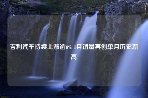 吉利汽车持续上涨逾6% 1月销量再创单月历史新高