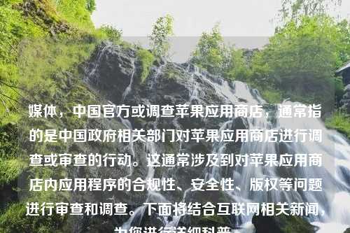 媒体，中国官方或调查苹果应用商店，通常指的是中国政府相关部门对苹果应用商店进行调查或审查的行动。这通常涉及到对苹果应用商店内应用程序的合规性、安全性、版权等问题进行审查和调查。下面将结合互联网相关新闻，为您进行详细科普。