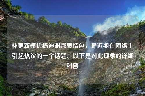 林更新模仿杨迪谢娜表情包，是近期在网络上引起热议的一个话题。以下是对此现象的详细科普