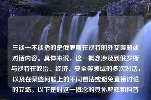 三谈一不谈指的是俄罗斯在沙特的外交策略或对话内容。具体来说，这一概念涉及到俄罗斯与沙特在政治、经济、安全等领域的多次对话，以及在某些问题上的不同看法或避免直接讨论的立场。以下是对这一概念的具体解释和科普