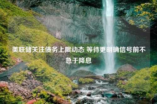 美联储关注债务上限动态 等待更明确信号前不急于降息