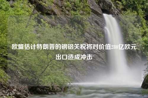 欧盟估计特朗普的钢铝关税将对价值280亿欧元出口造成冲击